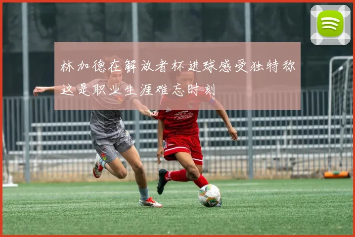 林加德在解放者杯进球感受独特称这是职业生涯难忘时刻