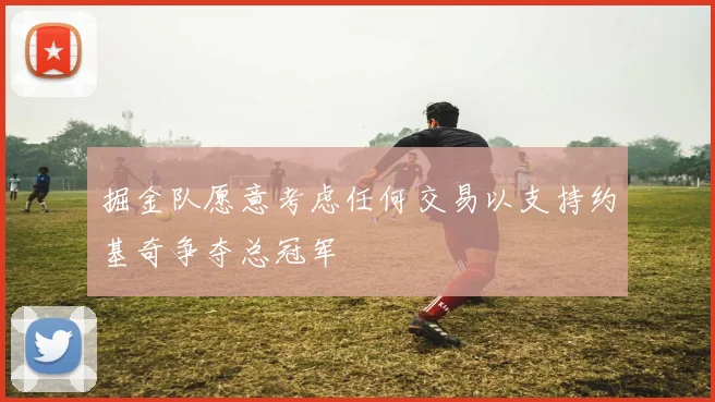 掘金队愿意考虑任何交易以支持约基奇争夺总冠军