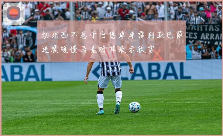 切尔西不急于出售库库雷利亚巴萨进展缓慢马竞对其表示欣赏