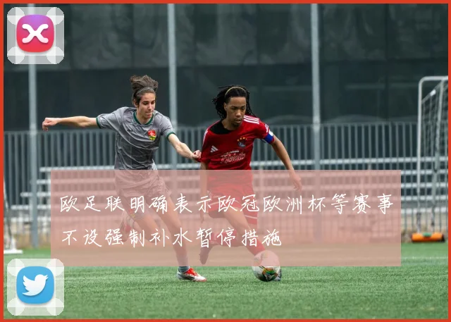欧足联明确表示欧冠欧洲杯等赛事不设强制补水暂停措施