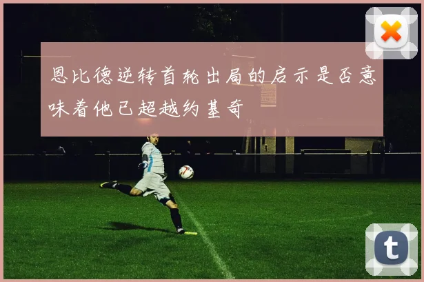 恩比德逆转首轮出局的启示是否意味着他已超越约基奇