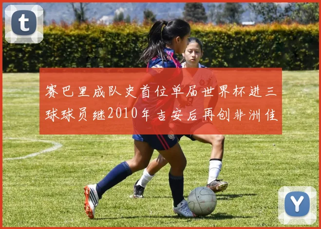 赛巴里成队史首位单届世界杯进三球球员继2010年吉安后再创非洲佳绩