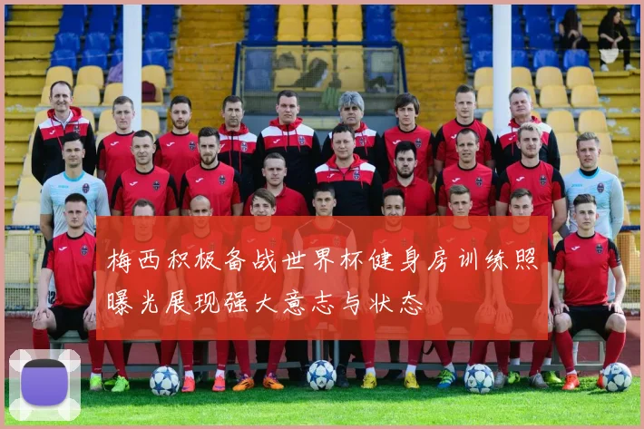 梅西积极备战世界杯健身房训练照曝光展现强大意志与状态