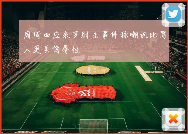周琦回应米罗肘击事件称嘲讽比骂人更具侮辱性