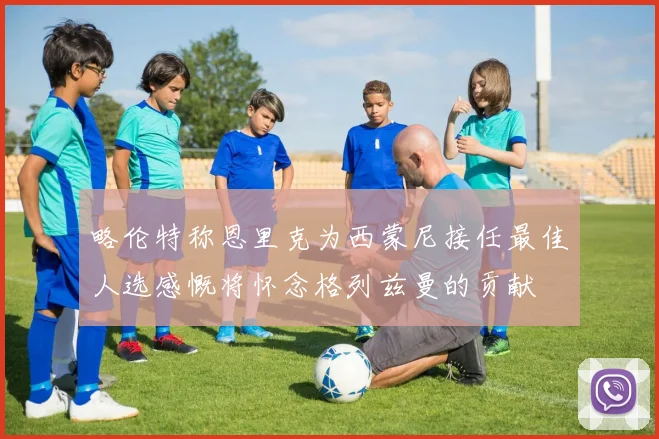 略伦特称恩里克为西蒙尼接任最佳人选感慨将怀念格列兹曼的贡献