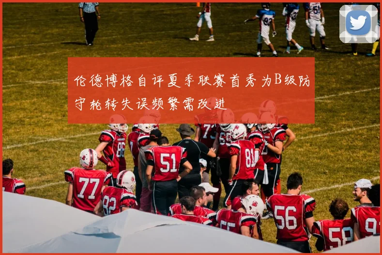 伦德博格自评夏季联赛首秀为B级防守轮转失误频繁需改进