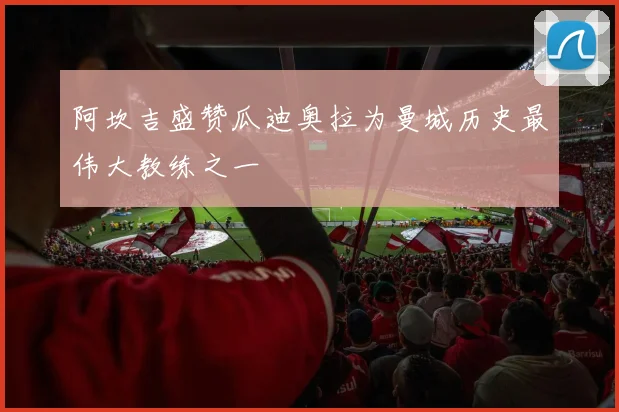 阿坎吉盛赞瓜迪奥拉为曼城历史最伟大教练之一