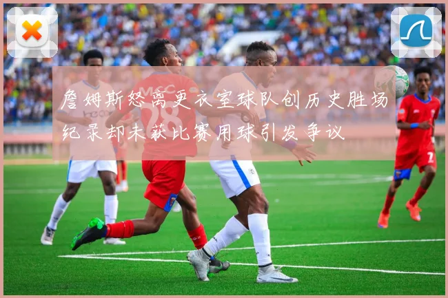 詹姆斯怒离更衣室球队创历史胜场纪录却未获比赛用球引发争议