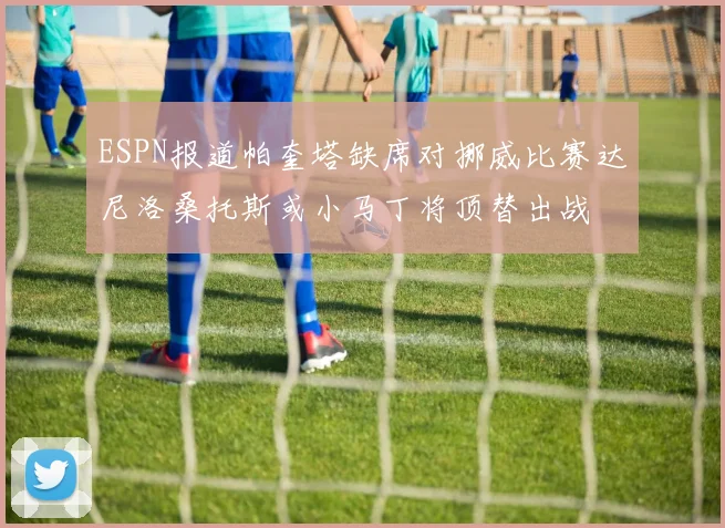 ESPN报道帕奎塔缺席对挪威比赛达尼洛桑托斯或小马丁将顶替出战