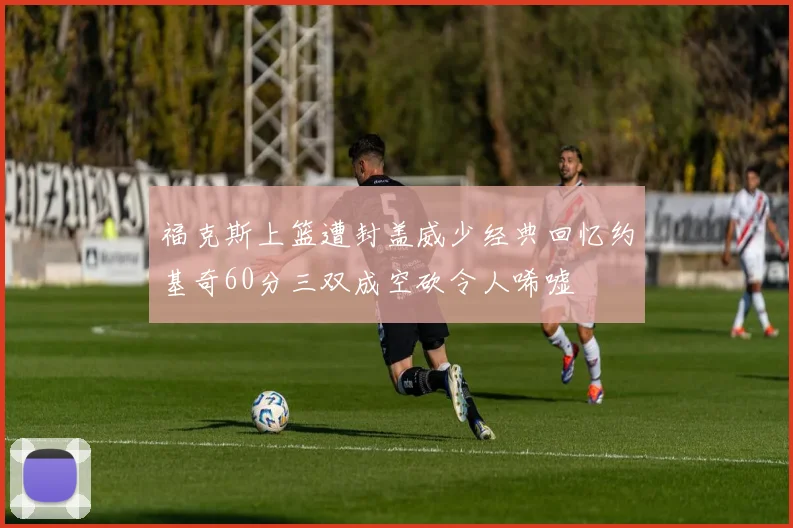 福克斯上篮遭封盖威少经典回忆约基奇60分三双成空砍令人唏嘘