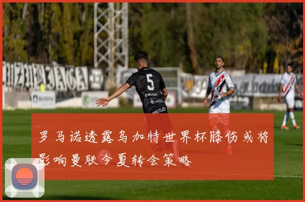 罗马诺透露乌加特世界杯膝伤或将影响曼联今夏转会策略