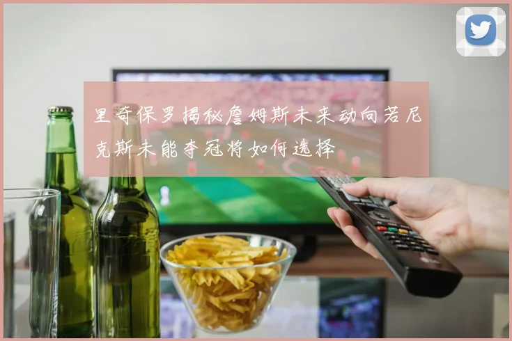 里奇保罗揭秘詹姆斯未来动向若尼克斯未能夺冠将如何选择
