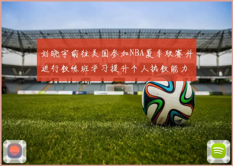 刘晓宇前往美国参加NBA夏季联赛并进行教练班学习提升个人执教能力